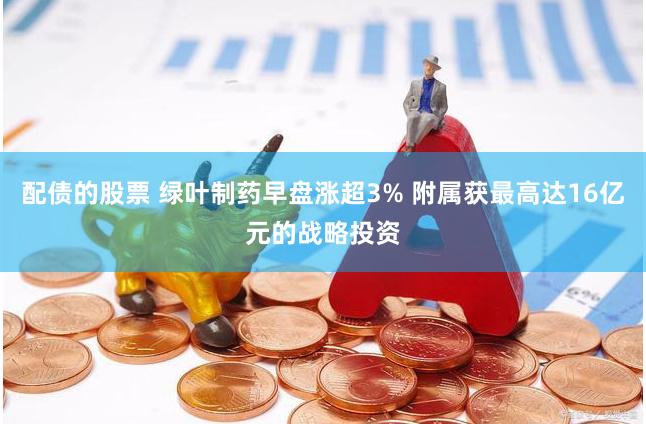 配债的股票 绿叶制药早盘涨超3% 附属获最高达16亿元的战略投资