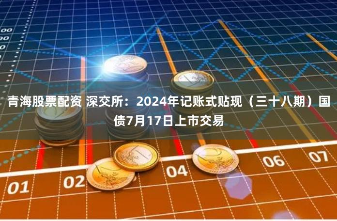 青海股票配资 深交所：2024年记账式贴现（三十八期）国债7月17日上市交易