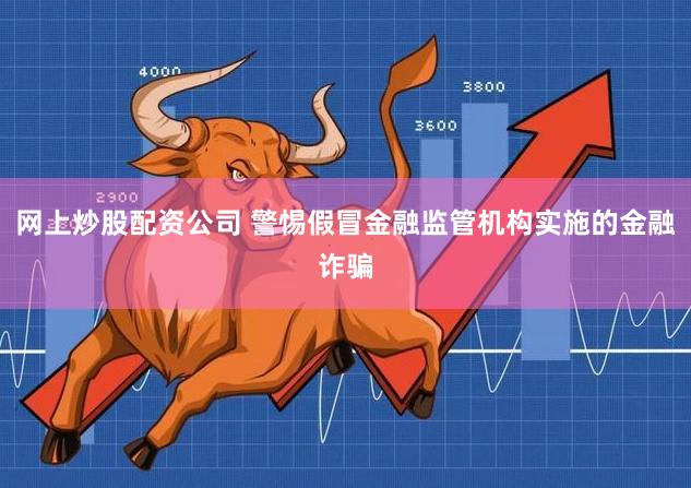 网上炒股配资公司 警惕假冒金融监管机构实施的金融诈骗