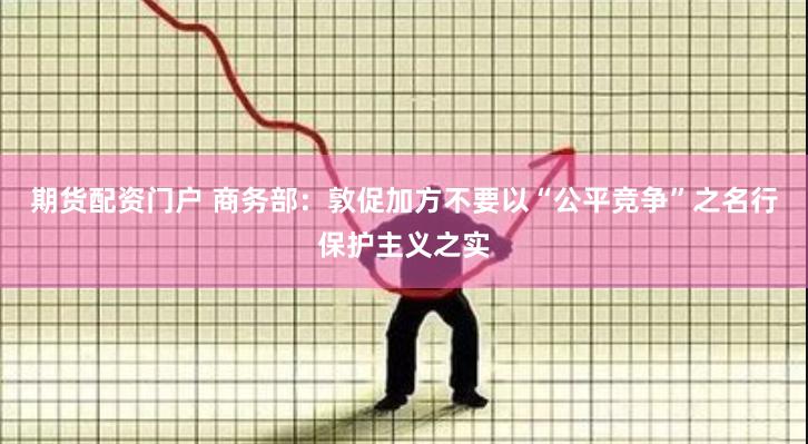 期货配资门户 商务部：敦促加方不要以“公平竞争”之名行保护主义之实