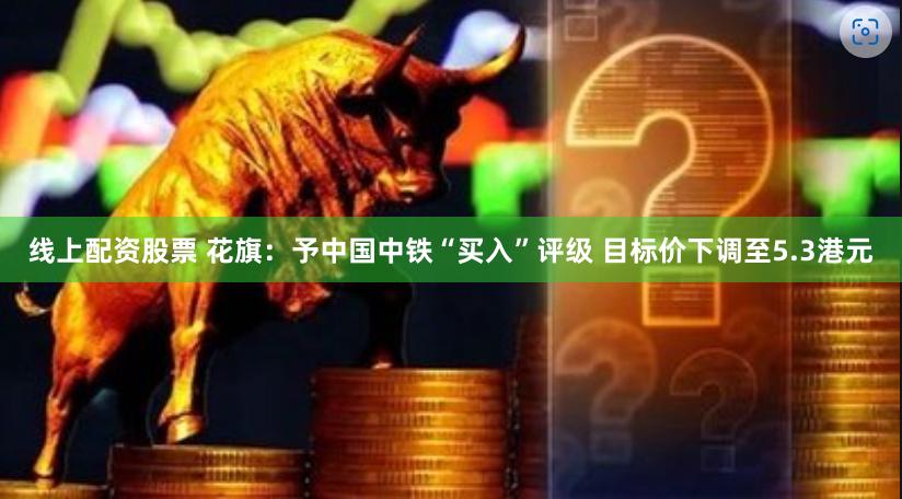 线上配资股票 花旗：予中国中铁“买入”评级 目标价下调至5.3港元