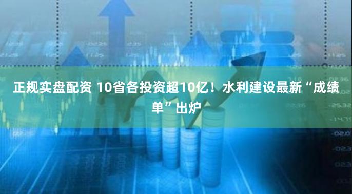 正规实盘配资 10省各投资超10亿！水利建设最新“成绩单”出炉