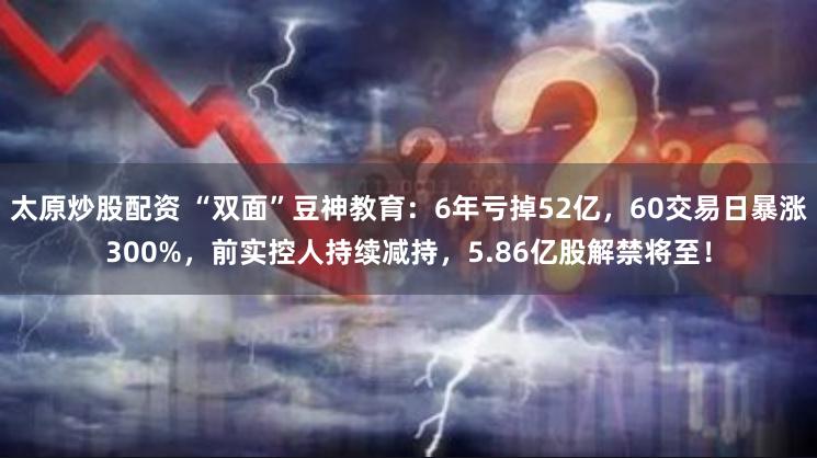 太原炒股配资 “双面”豆神教育：6年亏掉52亿，60交易日暴涨300%，前实控人持续减持，5.86亿股解禁将至！