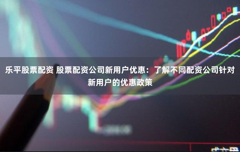 乐平股票配资 股票配资公司新用户优惠：了解不同配资公司针对新用户的优惠政策